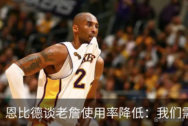 恩比德谈老詹使用率降低：我们需要有人为大家创造机会&稳住节奏