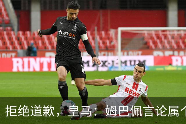 拒绝道歉，皇马：姆巴佩言论属个人行为，球队和中国赞助商合作没有改变