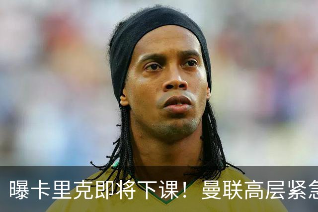 曝卡里克即将下课！曼联高层紧急开会讨论 总监钦点48岁英超名帅