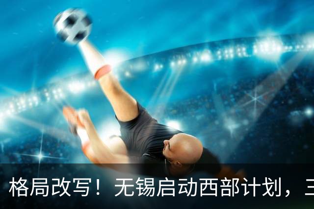 格局改写！无锡启动西部计划，三大板块优先受益，有你家乡吗？