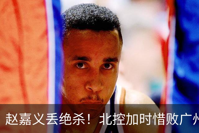 赵嘉义丢绝杀！北控加时惜败广州 麦考尔25+7陈国豪14+7