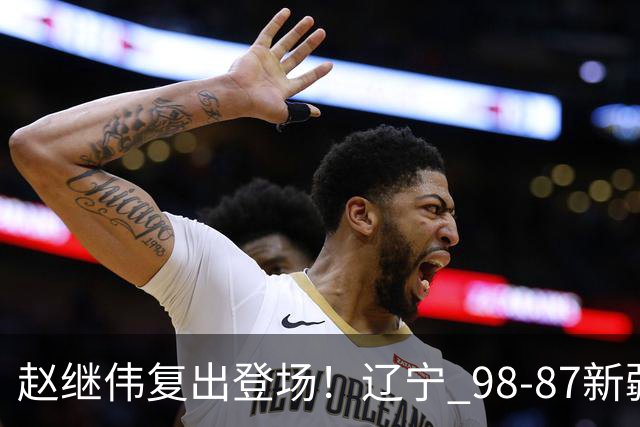 赵继伟复出登场！辽宁 98-87新疆四战全胜 库珀 27+5+11 主导全场