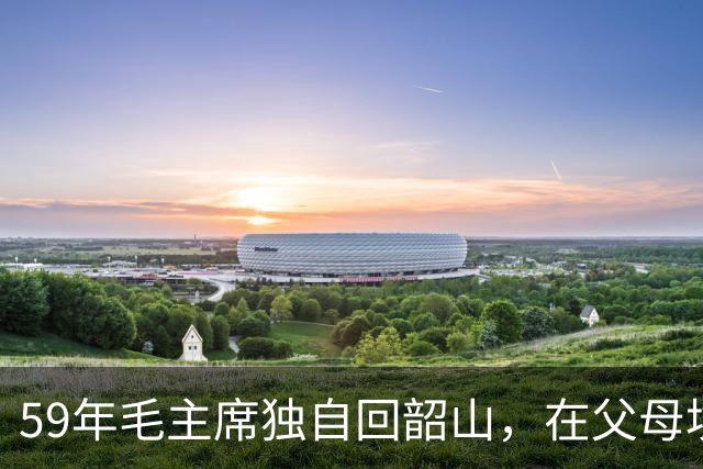 59年毛主席独自回韶山，在父母坟前轻声说抱歉：娘，我一个人回来了